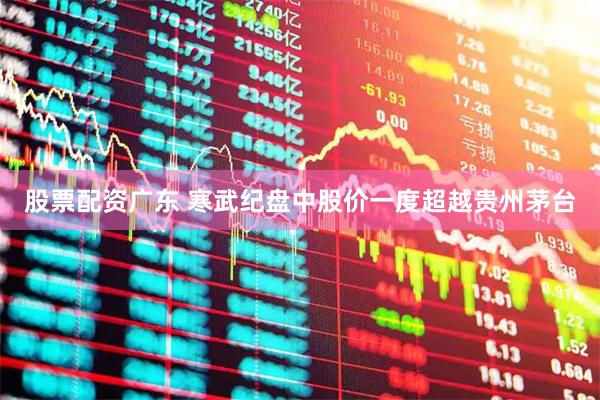 股票配资广东 寒武纪盘中股价一度超越贵州茅台