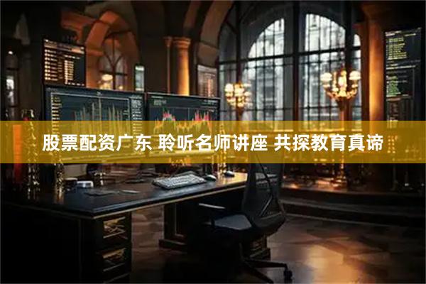 股票配资广东 聆听名师讲座 共探教育真谛