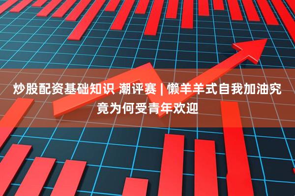 炒股配资基础知识 潮评赛 | 懒羊羊式自我加油究竟为何受青年欢迎