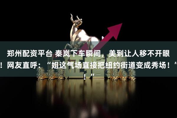 郑州配资平台 秦岚下车瞬间，美到让人移不开眼！网友直呼：“姐这气场直接把纽约街道变成秀场！”