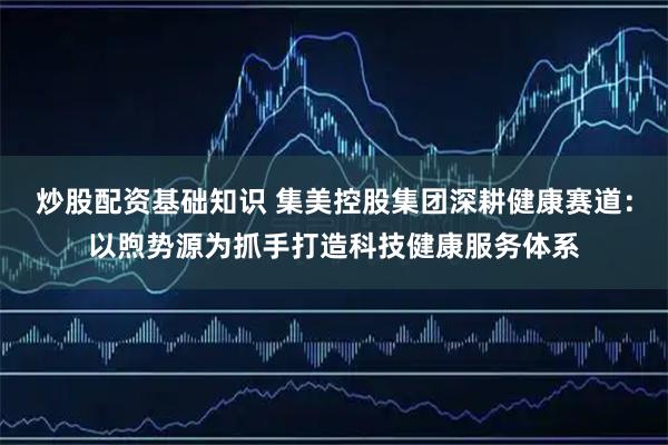 炒股配资基础知识 集美控股集团深耕健康赛道：以煦势源为抓手打造科技健康服务体系