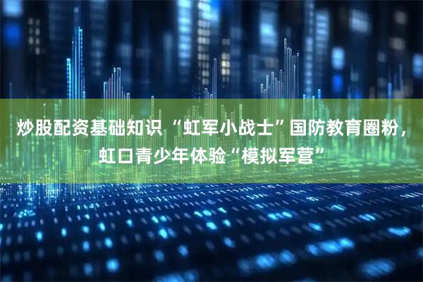 炒股配资基础知识 “虹军小战士”国防教育圈粉，虹口青少年体验“模拟军营”