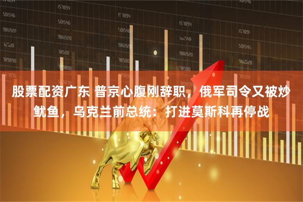 股票配资广东 普京心腹刚辞职，俄军司令又被炒鱿鱼，乌克兰前总统：打进莫斯科再停战